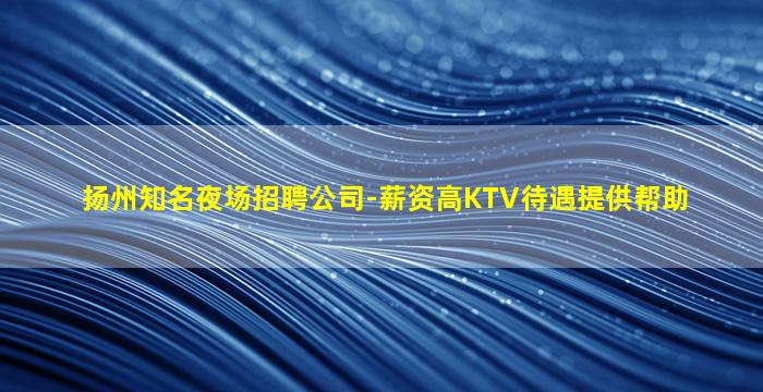 扬州知名夜场招聘公司-薪资高KTV待遇提供帮助